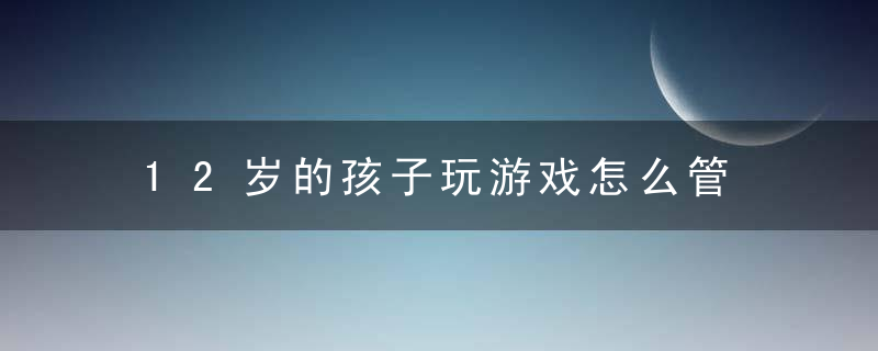 12岁的孩子玩游戏怎么管 12岁的孩子玩游戏如何管教